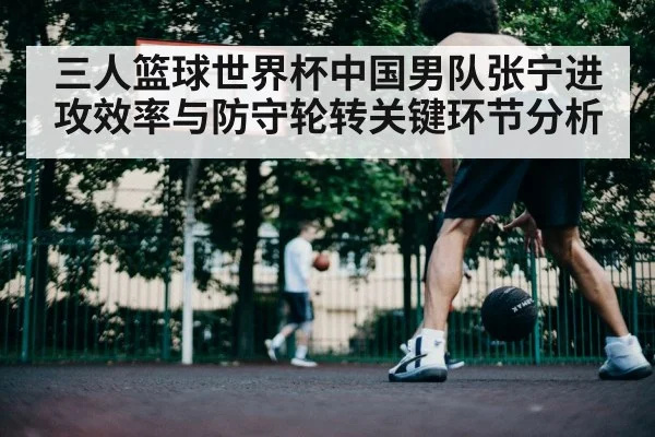 三人篮球世界杯中国男队张宁进攻效率与防守轮转关键环节分析